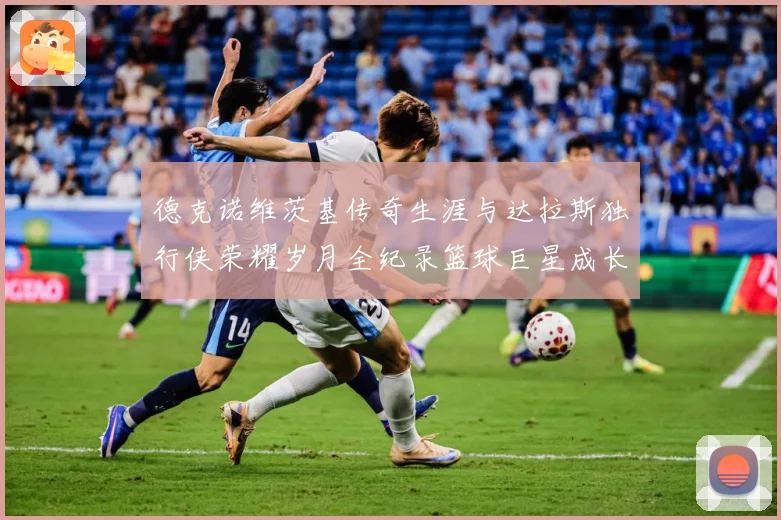 德克诺维茨基传奇生涯与达拉斯独行侠荣耀岁月全纪录篮球巨星成长史