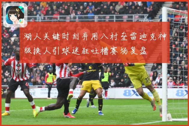 湖人关键时刻弃用八村垒雷迪克神级换人引球迷狂吐槽赛场复盘