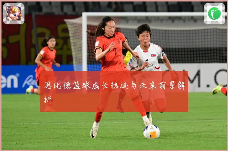 恩比德篮球成长轨迹与未来前景解析