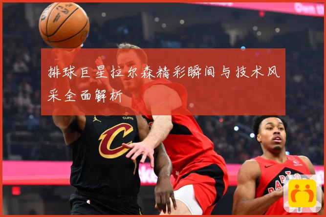 排球巨星拉尔森精彩瞬间与技术风采全面解析