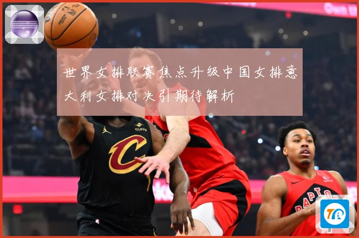 世界女排联赛焦点升级中国女排意大利女排对决引期待解析