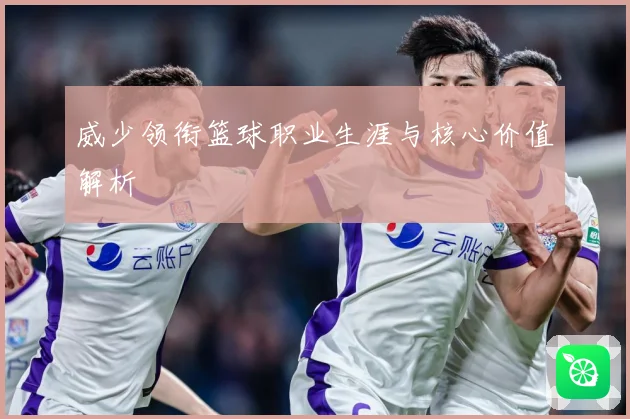 威少领衔篮球职业生涯与核心价值解析